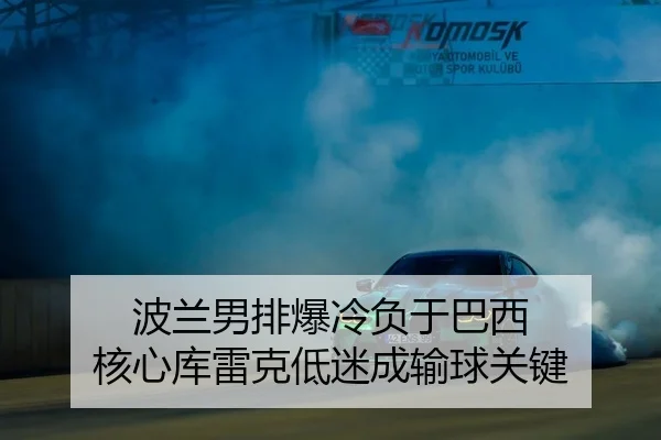 波兰男排爆冷负于巴西 核心库雷克低迷成输球关键